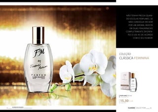NÃO TENHA PRESA QUAN-DO 
PERFUMES 30 ml 
concentração 20% 
15,30 EUR 
CLASSIC COLLECTION 33 Os produtos FM GROUP 
são produtos o 32 riginais da FM GOPRU WORLD 
COLEÇÃO 
CLÁSSICA FEMININA 
510,00 EUR/1 l 
ESCOLHE PERFUMES. SE 
NÃO CONSEGUE DECIDIR 
POR UM AROMA, INVISTA 
EM DUAS FRAGRÂNCIAS 
COMPLETAMENTE DIFEREN-TES 
E USE-AS DE ACORDO 
COM O SEU HUMOR! 
 
