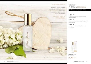 FM 232 
O mais belo aroma de peónia, folhas frescas de 
violeta e rosas Baie. 
FM 237 
Notas provocadoras e ousadas de peónia, groselha 
preta e baunilha. 
FM 239 
Aroma vibrante e intenso de lírio, chá de Ceilão 
e campânulas. 
PERFUMES 15 ml 
concentração 20% 
9,80 EUR 
CLASSIC COLLECTION 37 Os produtos FM GROUP 
são produtos o 36 riginais da FM GOPRU WORLD 
COLEÇÃO 
CLÁSSICA FEMININA 
O clássico em versão mini 
653,33 EUR/1 l 
O PEQUENO É BELO! 
A VERDADE REFLETE-SE NUMA 
EXCECIONAL E PEQUENA GAMA DA 
COLEÇÃO CLÁSSICA. ESTE PEQUENO 
FRASCO ESTARÁ SEMPRE À MÃO. 
O QUE TEM DENTRO? 
UMA EXPLOSÃO DE 
FRAGRÂNCIA! 
 
