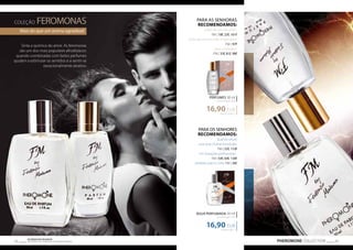 COLEÇÃO FEROMONAS 
Mais do que um aroma agradável 
Sinta a química do amor. As feromonas 
são um dos mais populares afrodisíacos: 
quando combinadas com belos perfumes 
ajudam a estimular os sentidos e a sentir-se 
excecionalmente atrativo. 
PARA AS SENHORAS 
RECOMENDAMOS: 
antes de um encontro: 
FM | 18f, 23f, 101f 
antes de uma reunião importante: 
FM | 97f 
para o trabalho: 
FM | 33f, 81f, 98f 
PERFUMES 30 ml 
concentração 20% 
16,90 EUR 
563,33 EUR/1 l 
ÁGUA PERFUMADA 50 ml 
concentração 16% 
16,90 EUR 
PHEROMONE COLLECTION 43 Os produtos FM GROUP 
são produtos o 42 riginais da FM GOPRU WORLD 
PARA OS SENHORES 
RECOMENDAMOS: 
quando existe 
uma bela mulher envolvida: 
FM | 52f, 110f 
em situações profissionais : 
FM | 54f, 64f, 134f 
perfeitas para a noite: FM | 56f 
338,00 EUR/1 l 
 