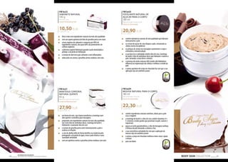 10,50 EUR 
27,90 EUR 
FM bs03 
ESFOLIANTE NATURAL DE 
AÇÚCAR PARA O CORPO 
180 ml 
Natural sugar body scrub 
cherry & chocolate 
20,90 EUR 
116,11 EUR/1 l 
„„ contém substâncias naturais de alta qualidade que hidratam 
intensamente a pele 
„„ os cristais de açúcar de cana limpam a pele, removendo as 
células mortas da epiderme 
„„ os pedaços de cereja seca massajam suavemente o corpo e 
estimulam a microcirculação 
„„ a sua base rica e aveludada contém óleo de coco, manteiga 
de karité e óleo de amêndoas doces que hidratam e nutrem a 
pele, tornando-a mais firme e elástica 
„„ a presença de ácidos naturais AHA (ácidos alfa hidróxidos) 
influencia na regeneração das células e melhora o estado da 
pele 
„„ o aroma apetitoso de cereja em chocolate faz com que a sua 
aplicação seja um autêntico prazer 
22,30 EUR 
BODY SIGN COLLECTION 69 Os produtos FM GROUP 
são produtos o 68 riginais da FM GOPRU WORLD 
FM bs22 
SABONETE NATURAL 
140 g 
Natural soap 
cream & blackcurrant 
75,00 EUR/1 kg 
„„ feito à mão com ingredientes naturais da mais alta qualidade 
„„ com um aspeto apetitoso de bolo de groselha preta com natas 
„„ a base orgânica do sabonete é composta por 98% de 
ingredientes naturais, dos quais 60% são provenientes de 
cultivos orgânicos 
„„ a glicerina vegetal hidratação garante à pele elasticidade e 
protege-a da perda de hidratação 
„„ o extrato de aloé tem ação calmante e anti-inflamatória 
„„ seduz pelo seu aroma a groselhas pretas maduras com nata 
FM bs21 
MANTEIGA CORPORAL 
NATURAL QUENTE 
65 g 
Natural warm body butter 
cream & blackcurrant 
429,33 EUR/1 kg 
„„ em forma de vela, cuja chama transforma a manteiga num 
óleo quente e aromático para massagens 
„„ preparado com ingredientes naturais da mais alta qualidade, 
tais como óleo de amêndoas doces, manteiga de karité e 
hidratante e suavizante óleo de coco 
„„ o extrato de groselha preta nutre intensivamente a pele e 
acalma as irritações 
„„ a cera de abelha influi de forma benéfica no estado da pele, 
protegendo-a da perda de água, torna a pele elástica e uma 
suavidade aveludada 
„„ com um apetitoso aroma a groselhas pretas maduras com nata 
FM bs04 
MOUSSE NATURAL PARA O CORPO 
180 ml 
Natural body mousse 
cherry & chocolate 
123,88 EUR/1 l 
„„ contém ingredientes naturais nutritivos, ideais para a pele 
seca e exigente 
„„ a manteiga de karité e o óleo de coco contém vitaminas A e 
E, minerais e ácidos gordos que penetram na pele, nutrem e 
regeneram 
„„ graças ao ácido gamalinolênico, o óleo de borragem melhora 
a firmeza da pele deixando-a elástica e lisa 
„„ a sua consistência aveludada faz com que a aplicação da 
mousse seja um autêntico prazer 
„„ o aroma a cereja em chocolate melhora o bem-estar e ajuda 
a relaxar 
„„ para uso diário 
 