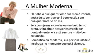 A Mulher Moderna 
• Ela sabe o que quer! Como sua vida é intensa, 
gosta de saber que está bem vestida em 
qualquer horário do dia. 
• Seja com jeans e camisa ou um belo terno 
preto, salto alto e acessórios escolhidos 
pontualmente, ela está sempre muito bem 
arrumada. 
• Romântica ou Moderna, sua personalidade é 
inspirada no momento que está vivendo. 
 