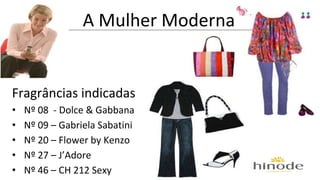 A Mulher Moderna 
Fragrâncias indicadas 
• Nº 08 - Dolce & Gabbana 
• Nº 09 – Gabriela Sabatini 
• Nº 20 – Flower by Kenzo 
• Nº 27 – J’Adore 
• Nº 46 – CH 212 Sexy 
 