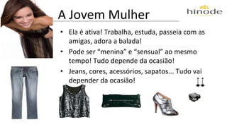 A Jovem Mulher 
• Ela é ativa! Trabalha, estuda, passeia com as 
amigas, adora a balada! 
• Pode ser “menina” e “sensual” ao mesmo 
tempo! Tudo depende da ocasião! 
• Jeans, cores, acessórios, sapatos... Tudo vai 
depender da ocasião! 
 