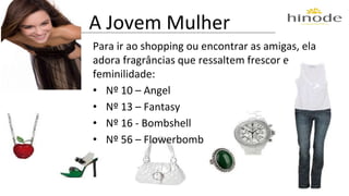 A Jovem Mulher 
Para ir ao shopping ou encontrar as amigas, ela 
adora fragrâncias que ressaltem frescor e 
feminilidade: 
• Nº 10 – Angel 
• Nº 13 – Fantasy 
• Nº 16 - Bombshell 
• Nº 56 – Flowerbomb 
 