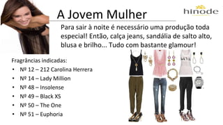 A Jovem Mulher 
Para sair à noite é necessário uma produção toda 
especial! Então, calça jeans, sandália de salto alto, 
blusa e brilho... Tudo com bastante glamour! 
Fragrâncias indicadas: 
• Nº 12 – 212 Carolina Herrera 
• Nº 14 – Lady Million 
• Nº 48 – Insolense 
• Nº 49 – Black XS 
• Nº 50 – The One 
• Nº 51 – Euphoria 
 