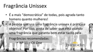 Fragrância Unissex 
• É a mais “democrática” de todas, pois agrada tanto 
homens quanto mulheres! 
• A pessoa que usa uma fragrância unissex é prática e 
objetiva! Por isso, gosta de saber que está usando 
uma fragrância que garanta bem estar tanto pela 
mFraangrhâãn, cqiausa nretoco àm neonitdeadas: 
• Nº 11 – CK One 
 