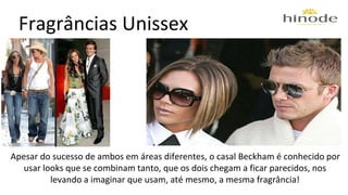 Fragrâncias Unissex 
Apesar do sucesso de ambos em áreas diferentes, o casal Beckham é conhecido por 
usar looks que se combinam tanto, que os dois chegam a ficar parecidos, nos 
levando a imaginar que usam, até mesmo, a mesma fragrância! 
 