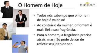 O Homem de Hoje 
• Todos nós sabemos que o homem 
de hoje é vaidoso! 
• Ao contrário da mulher, o homem é 
mais fiel a sua fragrância. 
• Para o homem, a fragrância precisa 
atrair, mas não pode deixar de 
refletir seu jeito de ser. 
 