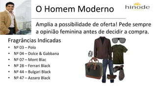 O Homem Moderno 
Amplia a possibilidade de oferta! Pede sempre 
a opinião feminina antes de decidir a compra. 
Fragrâncias Indicadas 
• Nº 03 – Polo 
• Nº 04 – Dolce & Gabbana 
• Nº 07 – Mont Blac 
• Nº 28 – Ferrari Black 
• Nº 44 – Bulgari Black 
• Nº 47 – Azzaro Black 
 