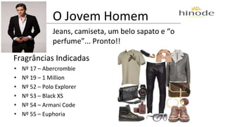 O Jovem Homem 
Jeans, camiseta, um belo sapato e “o 
perfume”... Pronto!! 
Fragrâncias Indicadas 
• Nº 17 – Abercrombie 
• Nº 19 – 1 Million 
• Nº 52 – Polo Explorer 
• Nº 53 – Black XS 
• Nº 54 – Armani Code 
• Nº 55 – Euphoria 
 