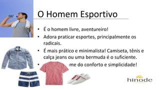 O Homem Esportivo 
• É o homem livre, aventureiro! 
• Adora praticar esportes, principalmente os 
radicais. 
• É mais prático e minimalista! Camiseta, tênis e 
calça jeans ou uma bermuda é o suficiente. 
• Tudo em nome do conforto e simplicidade! 
 