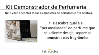 Kit Demonstrador de Perfumaria 
Nele você encontra todas as amostras de perfumes e fita olfativa. 
• Descubra qual é a 
“personalidade” de perfume que 
seu cliente deseja, separe as 
amostras das fragrâncias 
 
