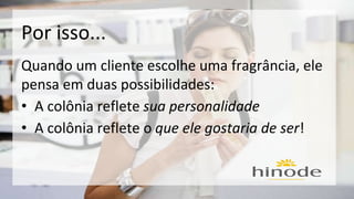 Por isso... 
Quando um cliente escolhe uma fragrância, ele 
pensa em duas possibilidades: 
• A colônia reflete sua personalidade 
• A colônia reflete o que ele gostaria de ser! 
 
