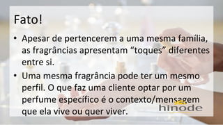 Fato! 
• Apesar de pertencerem a uma mesma família, 
as fragrâncias apresentam “toques” diferentes 
entre si. 
• Uma mesma fragrância pode ter um mesmo 
perfil. O que faz uma cliente optar por um 
perfume específico é o contexto/mensagem 
que ela vive ou quer viver. 
 
