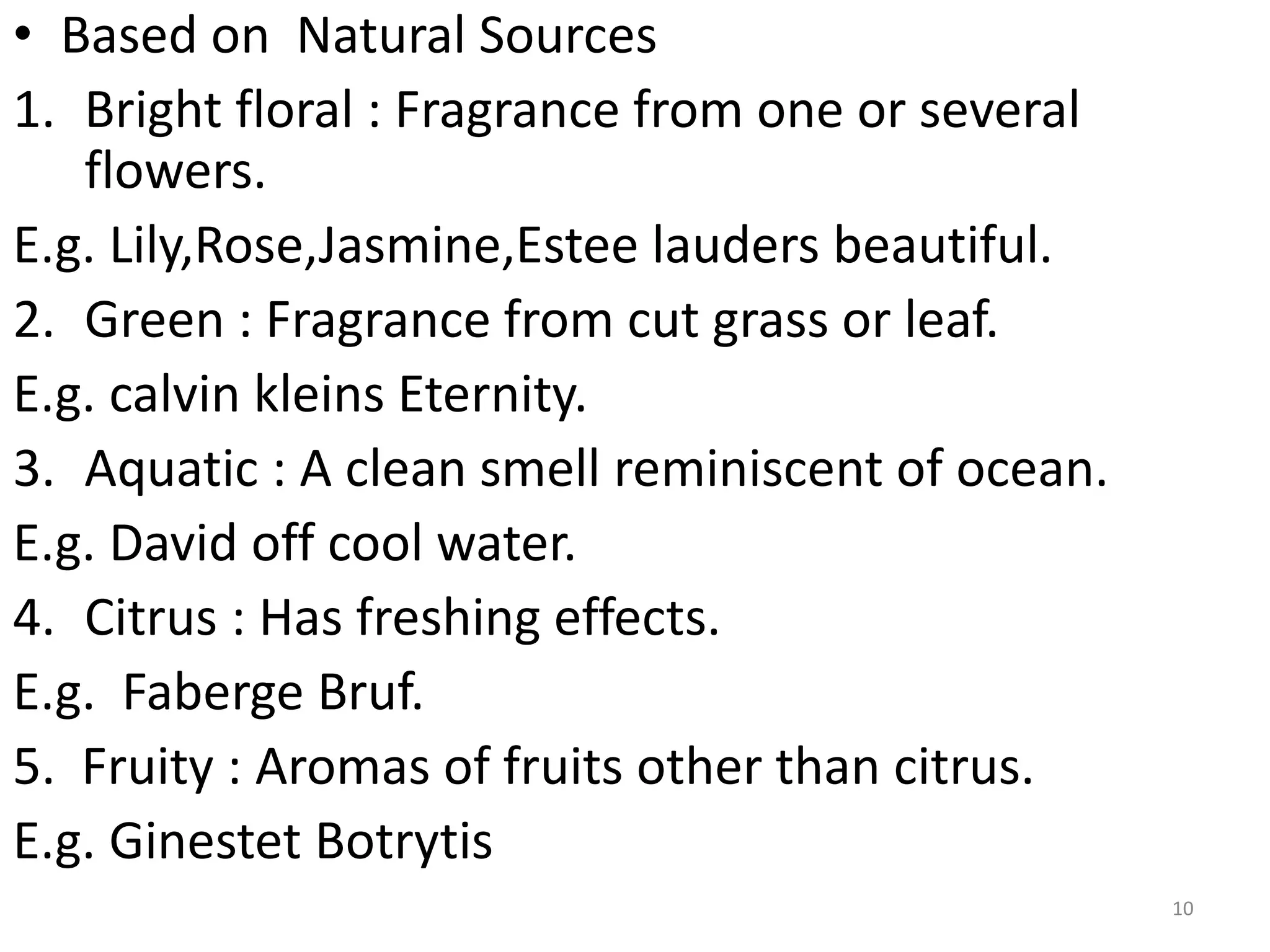 • Based on Natural Sources
1. Bright floral : Fragrance from one or several
flowers.
E.g. Lily,Rose,Jasmine,Estee lauders beautiful.
2. Green : Fragrance from cut grass or leaf.
E.g. calvin kleins Eternity.
3. Aquatic : A clean smell reminiscent of ocean.
E.g. David off cool water.
4. Citrus : Has freshing effects.
E.g. Faberge Bruf.
5. Fruity : Aromas of fruits other than citrus.
E.g. Ginestet Botrytis
10
 