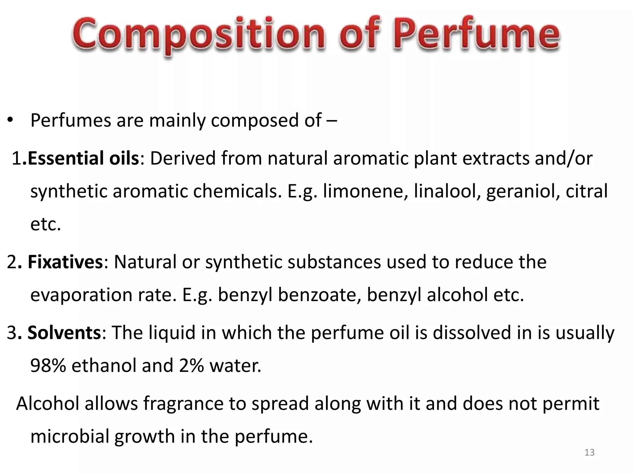 • Perfumes are mainly composed of –
1.Essential oils: Derived from natural aromatic plant extracts and/or
synthetic aromatic chemicals. E.g. limonene, linalool, geraniol, citral
etc.
2. Fixatives: Natural or synthetic substances used to reduce the
evaporation rate. E.g. benzyl benzoate, benzyl alcohol etc.
3. Solvents: The liquid in which the perfume oil is dissolved in is usually
98% ethanol and 2% water.
Alcohol allows fragrance to spread along with it and does not permit
microbial growth in the perfume.
13
 
