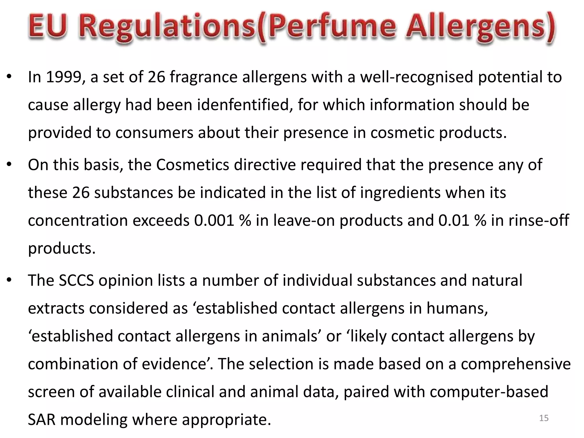 • In 1999, a set of 26 fragrance allergens with a well-recognised potential to
cause allergy had been idenfentified, for which information should be
provided to consumers about their presence in cosmetic products.
• On this basis, the Cosmetics directive required that the presence any of
these 26 substances be indicated in the list of ingredients when its
concentration exceeds 0.001 % in leave-on products and 0.01 % in rinse-off
products.
• The SCCS opinion lists a number of individual substances and natural
extracts considered as ‘established contact allergens in humans,
‘established contact allergens in animals’ or ‘likely contact allergens by
combination of evidence’. The selection is made based on a comprehensive
screen of available clinical and animal data, paired with computer-based
SAR modeling where appropriate. 15
 