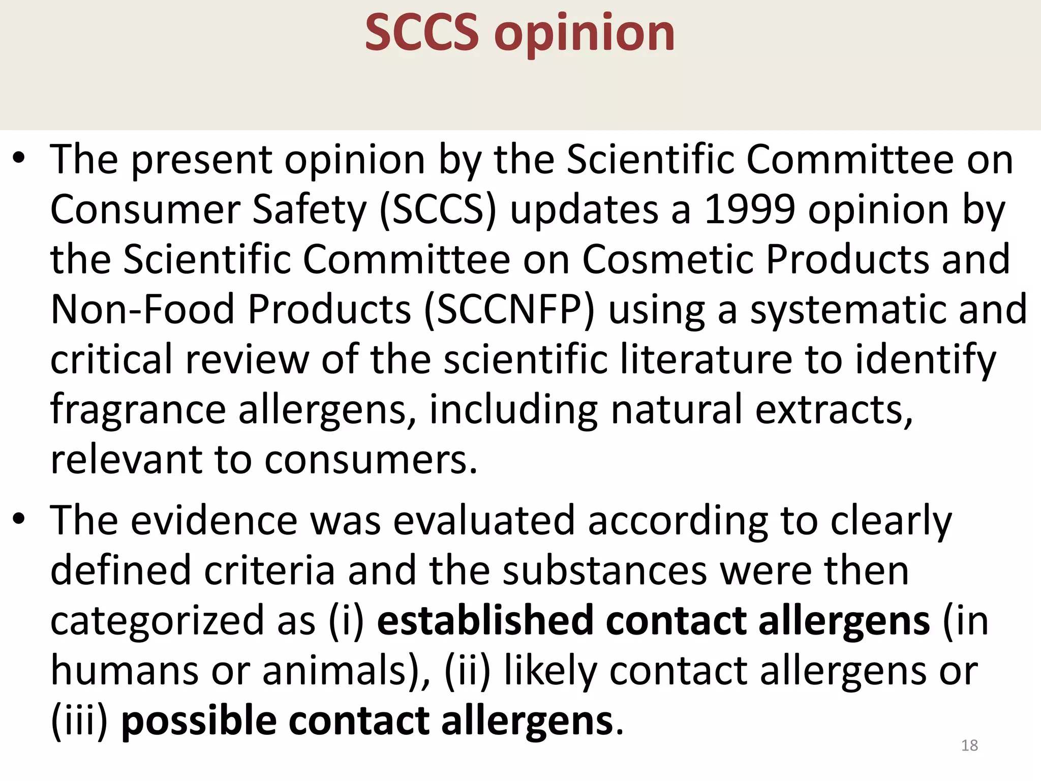 SCCS opinion
• The present opinion by the Scientific Committee on
Consumer Safety (SCCS) updates a 1999 opinion by
the Scientific Committee on Cosmetic Products and
Non-Food Products (SCCNFP) using a systematic and
critical review of the scientific literature to identify
fragrance allergens, including natural extracts,
relevant to consumers.
• The evidence was evaluated according to clearly
defined criteria and the substances were then
categorized as (i) established contact allergens (in
humans or animals), (ii) likely contact allergens or
(iii) possible contact allergens. 18
 