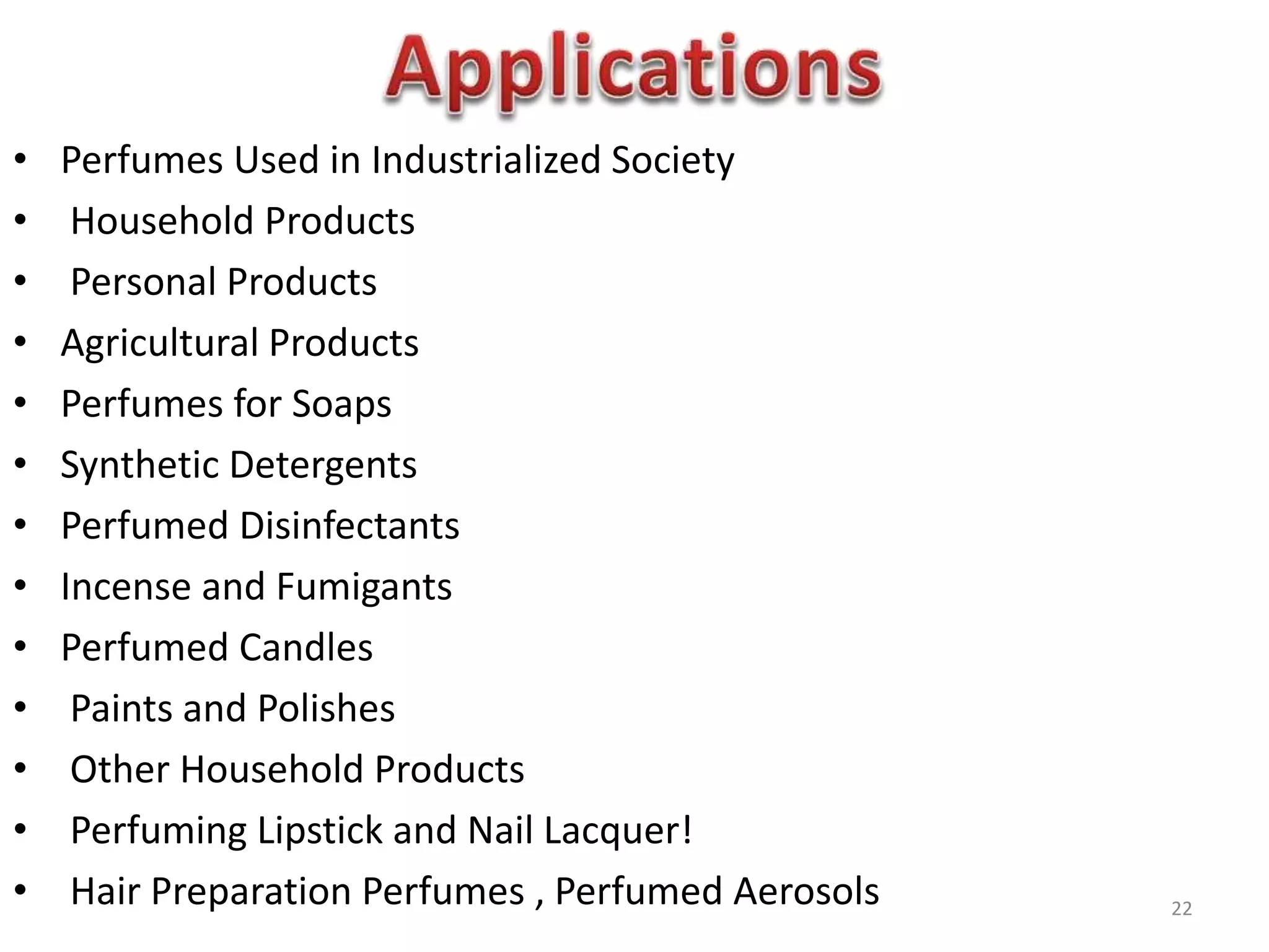• Perfumes Used in Industrialized Society
• Household Products
• Personal Products
• Agricultural Products
• Perfumes for Soaps
• Synthetic Detergents
• Perfumed Disinfectants
• Incense and Fumigants
• Perfumed Candles
• Paints and Polishes
• Other Household Products
• Perfuming Lipstick and Nail Lacquer!
• Hair Preparation Perfumes , Perfumed Aerosols 22
 
