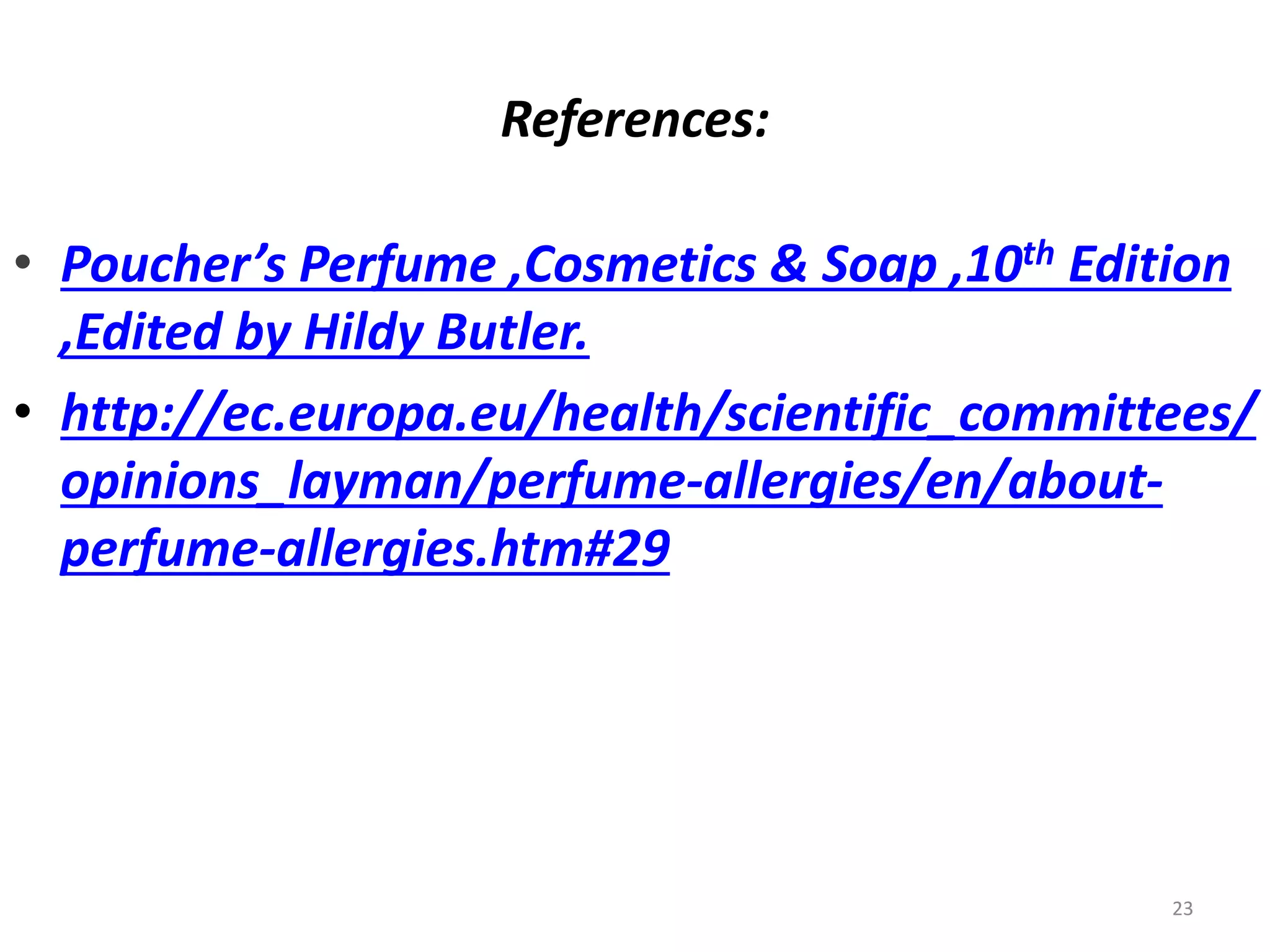 References:
• Poucher’s Perfume ,Cosmetics & Soap ,10th Edition
,Edited by Hildy Butler.
• http://ec.europa.eu/health/scientific_committees/
opinions_layman/perfume-allergies/en/about-
perfume-allergies.htm#29
23
 