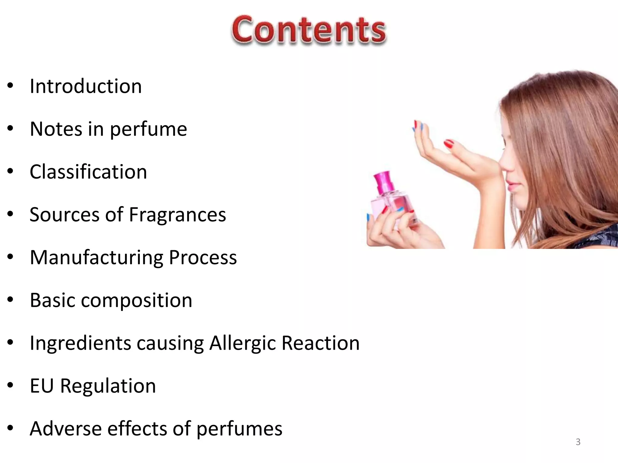 • Introduction
• Notes in perfume
• Classification
• Sources of Fragrances
• Manufacturing Process
• Basic composition
• Ingredients causing Allergic Reaction
• EU Regulation
• Adverse effects of perfumes 3
 