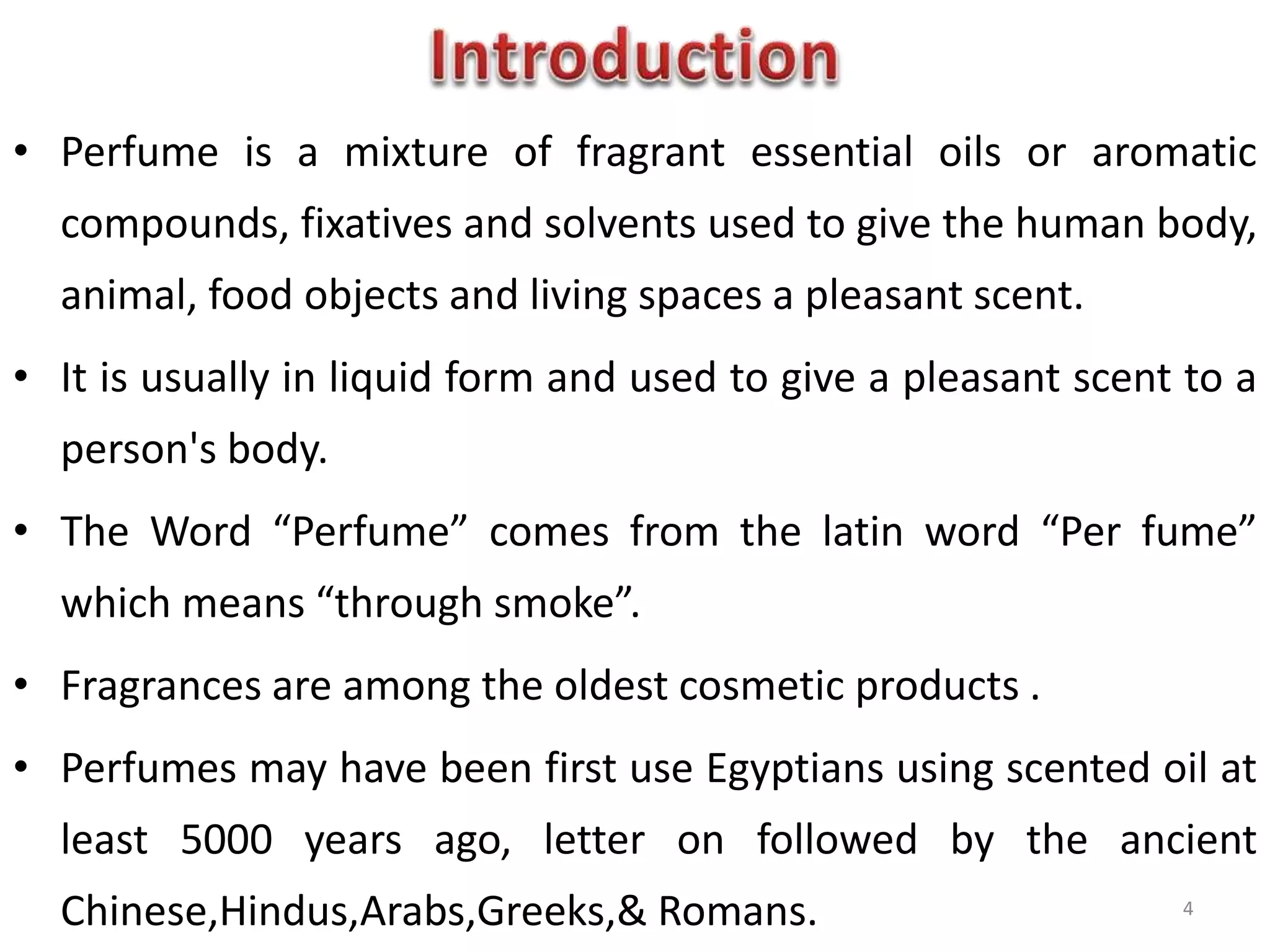 • Perfume is a mixture of fragrant essential oils or aromatic
compounds, fixatives and solvents used to give the human body,
animal, food objects and living spaces a pleasant scent.
• It is usually in liquid form and used to give a pleasant scent to a
person's body.
• The Word “Perfume” comes from the latin word “Per fume”
which means “through smoke”.
• Fragrances are among the oldest cosmetic products .
• Perfumes may have been first use Egyptians using scented oil at
least 5000 years ago, letter on followed by the ancient
Chinese,Hindus,Arabs,Greeks,& Romans. 4
 