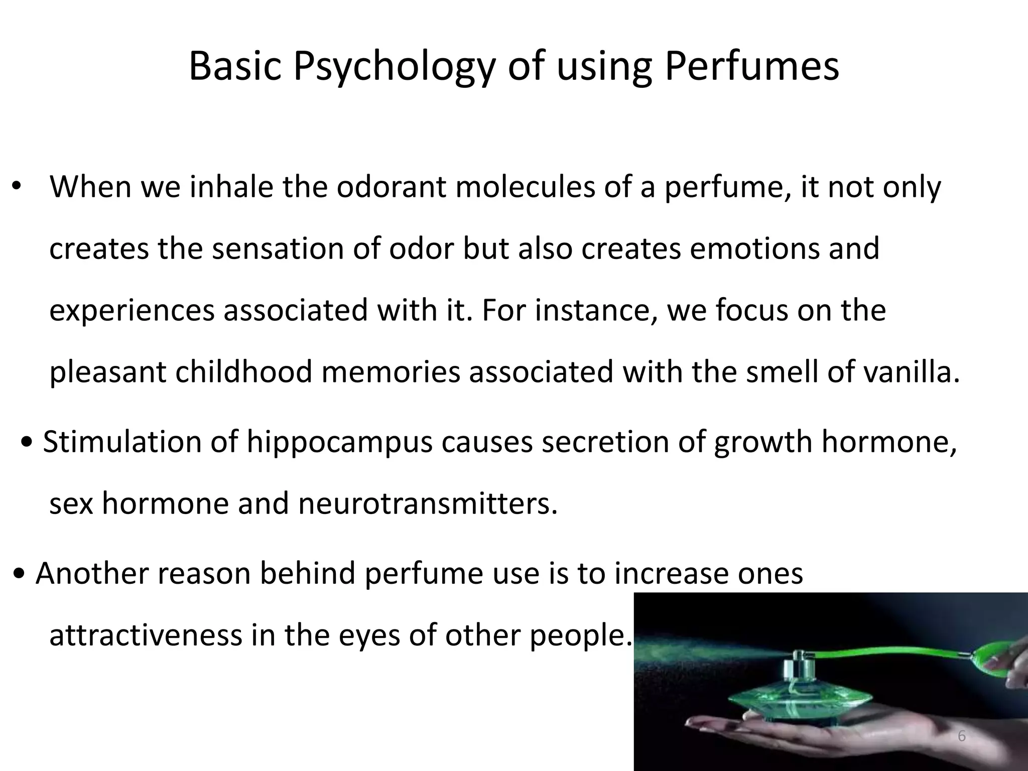 Basic Psychology of using Perfumes
• When we inhale the odorant molecules of a perfume, it not only
creates the sensation of odor but also creates emotions and
experiences associated with it. For instance, we focus on the
pleasant childhood memories associated with the smell of vanilla.
• Stimulation of hippocampus causes secretion of growth hormone,
sex hormone and neurotransmitters.
• Another reason behind perfume use is to increase ones
attractiveness in the eyes of other people.
6
 