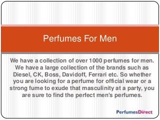 We have a collection of over 1000 perfumes for men.
We have a large collection of the brands such as
Diesel, CK, Boss, Davidoff, Ferrari etc. So whether
you are looking for a perfume for official wear or a
strong fume to exude that masculinity at a party, you
are sure to find the perfect men's perfumes.
Perfumes For Men
 