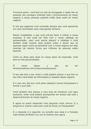 Página | 10
Funciona assim, você terá um site de divulgação e neste site as
pessoas vão conseguir entender todo o funcionamento do nosso
negócio e essas pessoas poderão então fazer parte do nosso
negócio.
E nós que pagamos uma comissão sempre que você apresenta
um novo revendedor para você ganhar dinheiro.
Nessa modalidade, o que você precisa fazer é indicar a nossa
empresa. E isso pode ser feito com o nosso catálogo de
apresentação, caso você queira adquirir o catálogo e você
também pode mostrar esse próprio vídeo e deixar que as
pessoas vejam como se beneficiar com o nosso negócio por elas
mesmas da mesma forma que milhares de pessoas estão
fazendo.
Como eu disse para atuar no nosso plano de expansão, você
terá um site personalizado.
O nome desse o site vai ser
Ameicosméticos.com.br/seunomedeusuario .
O seu site terá o seu nome e você poderá colocar a sua foto no
seu site e terá todas as informações a respeito desse negócio.
E é com seu site que você pode cadastrar outros franqueados e
formar a sua rede.
Você também terá acesso a uma área de membros com login
exclusivo, onde você poderá acompanhar em tempo real todo o
desenvolvimento do nosso negócio.
E agora eu quero responder uma pergunta muito comum. E a
pergunta é: quanto custa para você se tornar um franqueado?
E a resposta é a seguinte: eu acredito que essa é a franquia
mais barata do Brasil e eu vou te mostrar isso agora.
 