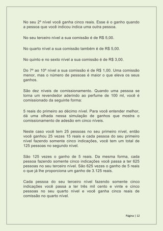 Página | 12
No seu 2º nível você ganha cinco reais. Esse é o ganho quando
a pessoa que você indicou indica uma outra pessoa.
No seu terceiro nível a sua comissão é de R$ 5,00.
No quarto nível a sua comissão também é de R$ 5,00.
No quinto e no sexto nível a sua comissão é de R$ 3,00.
Do 7º ao 10º nível a sua comissão é de R$ 1,00. Uma comissão
menor, mas o número de pessoas é maior o que eleva os seus
ganhos.
São dez níveis de comissionamento. Quando uma pessoa se
torna um revendedor aderindo ao perfume de 100 ml, você é
comissionado da seguinte forma:
5 reais do primeiro ao décimo nível. Para você entender melhor,
dá uma olhada nessa simulação de ganhos que mostra o
comissionamento de adesão em cinco níveis.
Neste caso você tem 25 pessoas no seu primeiro nível, então
você ganhou 25 vezes 15 reais e cada pessoa do seu primeiro
nível fazendo somente cinco indicações, você tem um total de
125 pessoas no segundo nível.
São 125 vezes o ganho de 5 reais. Da mesma forma, cada
pessoa fazendo somente cinco indicações você passa a ter 625
pessoas no seu terceiro nível. São 625 vezes o ganho de 5 reais
o que já lhe proporciona um ganho de 3.125 reais.
Cada pessoa do seu terceiro nível fazendo somente cinco
indicações você passa a ter três mil cento e vinte e cinco
pessoas no seu quarto nível e você ganha cinco reais de
comissão no quarto nível.
 