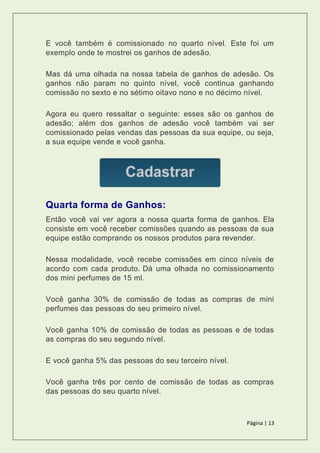 Página | 13
E você também é comissionado no quarto nível. Este foi um
exemplo onde te mostrei os ganhos de adesão.
Mas dá uma olhada na nossa tabela de ganhos de adesão. Os
ganhos não param no quinto nível, você continua ganhando
comissão no sexto e no sétimo oitavo nono e no décimo nível.
Agora eu quero ressaltar o seguinte: esses são os ganhos de
adesão; além dos ganhos de adesão você também vai ser
comissionado pelas vendas das pessoas da sua equipe, ou seja,
a sua equipe vende e você ganha.
Quarta forma de Ganhos:
Então você vai ver agora a nossa quarta forma de ganhos. Ela
consiste em você receber comissões quando as pessoas da sua
equipe estão comprando os nossos produtos para revender.
Nessa modalidade, você recebe comissões em cinco níveis de
acordo com cada produto. Dá uma olhada no comissionamento
dos mini perfumes de 15 ml.
Você ganha 30% de comissão de todas as compras de mini
perfumes das pessoas do seu primeiro nível.
Você ganha 10% de comissão de todas as pessoas e de todas
as compras do seu segundo nível.
E você ganha 5% das pessoas do seu terceiro nível.
Você ganha três por cento de comissão de todas as compras
das pessoas do seu quarto nível.
 