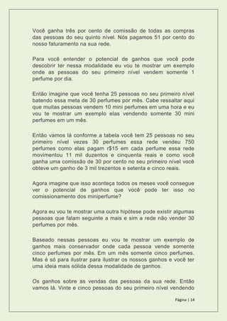 Página | 14
Você ganha três por cento de comissão de todas as compras
das pessoas do seu quinto nível. Nós pagamos 51 por cento do
nosso faturamento na sua rede.
Para você entender o potencial de ganhos que você pode
descobrir ter nessa modalidade eu vou te mostrar um exemplo
onde as pessoas do seu primeiro nível vendem somente 1
perfume por dia.
Então imagine que você tenha 25 pessoas no seu primeiro nível
batendo essa meta de 30 perfumes por mês. Cabe ressaltar aqui
que muitas pessoas vendem 10 mini perfumes em uma hora e eu
vou te mostrar um exemplo elas vendendo somente 30 mini
perfumes em um mês.
Então vamos lá conforme a tabela você tem 25 pessoas no seu
primeiro nível vezes 30 perfumes essa rede vendeu 750
perfumes como elas pagam r$15 em cada perfume essa rede
movimentou 11 mil duzentos e cinquenta reais e como você
ganha uma comissão de 30 por cento no seu primeiro nível você
obteve um ganho de 3 mil trezentos e setenta e cinco reais.
Agora imagine que isso aconteça todos os meses você consegue
ver o potencial de ganhos que você pode ter isso no
comissionamento dos miniperfume?
Agora eu vou te mostrar uma outra hipótese pode existir algumas
pessoas que falam seguinte a mais e sim a rede não vender 30
perfumes por mês.
Baseado nessas pessoas eu vou te mostrar um exemplo de
ganhos mais conservador onde cada pessoa vende somente
cinco perfumes por mês. Em um mês somente cinco perfumes.
Mas é só para ilustrar para ilustrar os nossos ganhos e você ter
uma ideia mais sólida dessa modalidade de ganhos.
Os ganhos sobre as vendas das pessoas da sua rede. Então
vamos lá. Vinte e cinco pessoas do seu primeiro nível vendendo
 