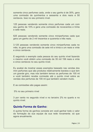 Página | 15
somente cinco perfumes cada, onde o seu ganho é de 30%, gera
uma comissão de quinhentos e sessenta e dois reais e 50
centavos. Isso no seu primeiro nível.
125 pessoas vendendo somente cinco perfumes cada um com
seu ganho de 10% e gera uma comissão de novecentos e trinta
e sete reais.
625 pessoas vendendo somente cinco miniperfumes cada que
gera um ganho de 2 mil trezentos e quarenta e três reais.
3.125 pessoas vendendo somente cinco miniperfumes cada no
mês, te gera uma comissão de sete mil e trinta e um reais e vinte
e cinco centavos.
E seguindo o exemplo cada pessoa do seu quinto nível fazendo
o mesmo você obtém uma comissão de 35 mil 156 reais e vinte
e cinco centavos no seu quinto nível.
Eu acabei de mostrar esses exemplos baseado nas vendas dos
mini perfumes que são produtos relativamente baratos e que tem
um grande giro, mas nós também temos os perfumes de 100 ml
e você também recebe comissão até o quinto nível sobre as
vendas dos perfumes de 100 ml que também vendem muito.
E as comissões são pagas assim:
5% no seu primeiro nível
3 por cento no segundo nível e no terceiro 2% no quarto e no
quinto nível.
Quinta Forma de Ganho:
A quinta forma de ganhos consiste em você ganhar todo o valor
da formação da sua equipe da sua rede novamente. só que
agora anualmente.
 
