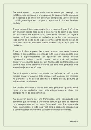 Página | 17
Se você quiser comprar mais coisas como por exemplo os
catálogos de perfumes e um catálogo de apresentação do plano
de negócios é só clicar em continuar comprando você seleciona
o catálogo e clique em comprar e depois você clica em finalizar
pedido.
E quando você tiver selecionado tudo o que você quer é só clicar
em analisar pedido logo após o sistema vai te pedir o seu login
em sua senha de acesso como você ainda não tem um login e
senha, você vai precisar se cadastrar e vai ter uma mensagem
logo acima de onde pede login e senha escrito assim: se ainda
não tem cadastro conosco nosso sistema clique aqui para se
cadastrar.
É só você clicar e preencher o seu cadastro com seus dados e
colocar o seu endereço de entrega feito isso presta atenção que
agora é superimportante vai aparecer um campo escrito
comentários: sobre o pedido nesse campo você vai precisar
escrever o seguinte quero ser um franqueado ou franqueada no
caso e você deve escrever o nome dos seis mini perfumes que
você deseja receber só isso.
Se você optou e entrar comprando um perfume de 100 ml não
precisa escrever o nome dele porque você já clicou em comprar
no perfume 10 ml de sua escolha e o nome do seu perfume já
vai aparecer no sistema.
Só precisa escrever o nome dos seis perfumes quando você
optar em se cadastrar com seis miniperfumes e clicar em
comprar no kit de seis perfumes.
Ao escrever quero ser um franqueado uma franqueada nós
sabemos que você não é um cliente comum que está só fazendo
uma compra mas sim um novo franqueado com franqueada da
Amei Cosméticos, e feito isso você terá a opção de pagamentos
e pode escolher entre boleto bancário ou cartão de crédito.
 