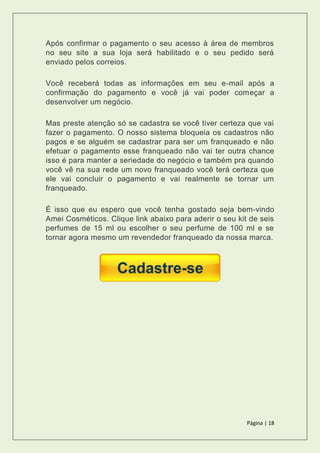 Página | 18
Após confirmar o pagamento o seu acesso à área de membros
no seu site a sua loja será habilitado e o seu pedido será
enviado pelos correios.
Você receberá todas as informações em seu e-mail após a
confirmação do pagamento e você já vai poder começar a
desenvolver um negócio.
Mas preste atenção só se cadastra se você tiver certeza que vai
fazer o pagamento. O nosso sistema bloqueia os cadastros não
pagos e se alguém se cadastrar para ser um franqueado e não
efetuar o pagamento esse franqueado não vai ter outra chance
isso é para manter a seriedade do negócio e também pra quando
você vê na sua rede um novo franqueado você terá certeza que
ele vai concluir o pagamento e vai realmente se tornar um
franqueado.
É isso que eu espero que você tenha gostado seja bem-vindo
Amei Cosméticos. Clique link abaixo para aderir o seu kit de seis
perfumes de 15 ml ou escolher o seu perfume de 100 ml e se
tornar agora mesmo um revendedor franqueado da nossa marca.
 