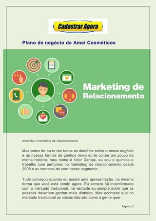 Página | 2
Plano de negócio da Amei Cosméticos
entenda o marketing de relacionamento
Mas antes de eu te dar todos os detalhes sobre o nosso negócio
e as nossas formas de ganhos deixa eu te contar um pouco da
minha história: meu nome é Vitor Dantas, eu sou o químico e
trabalho com perfumes no marketing de relacionamento desde
2008 e eu comecei do zero nesse segmento.
Tudo começou quando eu assisti uma apresentação, na mesma
forma que você está vendo agora. Eu sempre fui inconformado
com o mercado tradicional, na verdade eu sempre achei que as
pessoas deveriam ganhar mais dinheiro. Mas acontece que no
mercado tradicional as coisas não são como a gente quer.
 