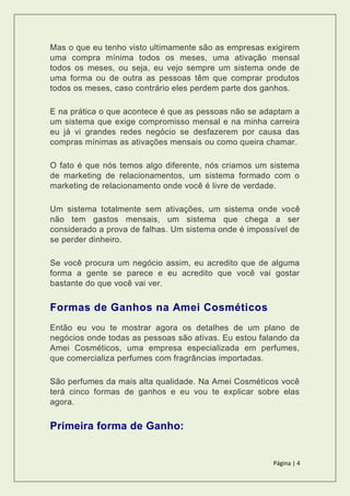 Página | 4
Mas o que eu tenho visto ultimamente são as empresas exigirem
uma compra mínima todos os meses, uma ativação mensal
todos os meses, ou seja, eu vejo sempre um sistema onde de
uma forma ou de outra as pessoas têm que comprar produtos
todos os meses, caso contrário eles perdem parte dos ganhos.
E na prática o que acontece é que as pessoas não se adaptam a
um sistema que exige compromisso mensal e na minha carreira
eu já vi grandes redes negócio se desfazerem por causa das
compras mínimas as ativações mensais ou como queira chamar.
O fato é que nós temos algo diferente, nós criamos um sistema
de marketing de relacionamentos, um sistema formado com o
marketing de relacionamento onde você é livre de verdade.
Um sistema totalmente sem ativações, um sistema onde você
não tem gastos mensais, um sistema que chega a ser
considerado a prova de falhas. Um sistema onde é impossível de
se perder dinheiro.
Se você procura um negócio assim, eu acredito que de alguma
forma a gente se parece e eu acredito que você vai gostar
bastante do que você vai ver.
Formas de Ganhos na Amei Cosméticos
Então eu vou te mostrar agora os detalhes de um plano de
negócios onde todas as pessoas são ativas. Eu estou falando da
Amei Cosméticos, uma empresa especializada em perfumes,
que comercializa perfumes com fragrâncias importadas.
São perfumes da mais alta qualidade. Na Amei Cosméticos você
terá cinco formas de ganhos e eu vou te explicar sobre elas
agora.
Primeira forma de Ganho:
 