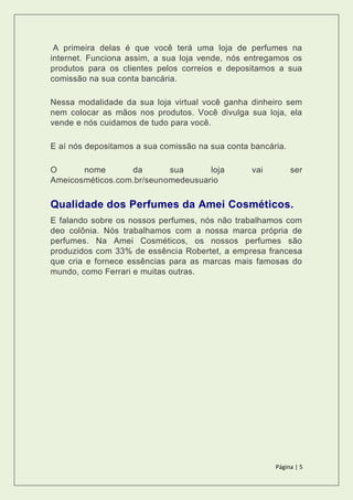 Página | 5
A primeira delas é que você terá uma loja de perfumes na
internet. Funciona assim, a sua loja vende, nós entregamos os
produtos para os clientes pelos correios e depositamos a sua
comissão na sua conta bancária.
Nessa modalidade da sua loja virtual você ganha dinheiro sem
nem colocar as mãos nos produtos. Você divulga sua loja, ela
vende e nós cuidamos de tudo para você.
E aí nós depositamos a sua comissão na sua conta bancária.
O nome da sua loja vai ser
Ameicosméticos.com.br/seunomedeusuario
Qualidade dos Perfumes da Amei Cosméticos.
E falando sobre os nossos perfumes, nós não trabalhamos com
deo colônia. Nós trabalhamos com a nossa marca própria de
perfumes. Na Amei Cosméticos, os nossos perfumes são
produzidos com 33% de essência Robertet, a empresa francesa
que cria e fornece essências para as marcas mais famosas do
mundo, como Ferrari e muitas outras.
 