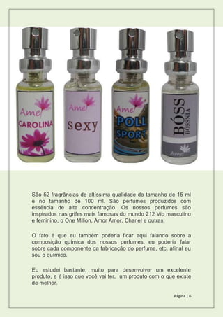 Página | 6
São 52 fragrâncias de altíssima qualidade do tamanho de 15 ml
e no tamanho de 100 ml. São perfumes produzidos com
essência de alta concentração. Os nossos perfumes são
inspirados nas grifes mais famosas do mundo 212 Vip masculino
e feminino, o One Milion, Amor Amor, Chanel e outras.
O fato é que eu também poderia ficar aqui falando sobre a
composição química dos nossos perfumes, eu poderia falar
sobre cada componente da fabricação do perfume, etc, afinal eu
sou o químico.
Eu estudei bastante, muito para desenvolver um excelente
produto, e é isso que você vai ter, um produto com o que existe
de melhor.
 