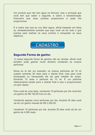 Página | 7
Um produto que não tem água na fórmula, mas o principal que
você tem que saber o seguinte, é sobre a transformação
financeira que esse produto proporciona e pode lhe
proporcionar.
E é sobre isso que eu vou falar agora, afinal baseado em fatos
eu verdadeiramente acredito que aqui você vai ter tudo o que
precisa para realizar os seus sonhos e conquistar os seus
objetivos.
Segunda Forma de ganho:
A nossa segunda forma de ganhos são as vendas, afinal você
também pode ganhar muito dinheiro vendendo os nossos
perfumes.
Deixa eu te dar um exemplo; os nossos perfumes de 15 ml
custam somente 30 reais para o cliente final, mas para você
franqueado ou franqueada ele sai pela metade do preço.
Somente 15 reais o perfume de 15 ml. É um perfume
relativamente barato para o cliente final e isso e proporcionam
um giro rápido.
Para você ter uma ideia, vendendo 10 perfumes por dia você tem
um ganho de R$ 150,00 livre no dia.
Vendendo apenas cinco perfumes por dia, durante 30 dias você
vai ter um ganho mensal de R$ 2.200,00.
Vendendo 10 perfumes por dia, durante 30 dias você vai ter um
ganho de 4.500 reais.
 