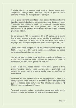 Página | 8
E ainda falando de vendas você muitos clientes começarem
comprando, divulga seus perfumes pequenos porque custa
somente 30 reais e é mais prático de carregar.
Mas o que geralmente acontece é que esses clientes acabam te
ligando e pedindo também o perfume maior para deixar em casa.
E quando isso acontece você vai conseguir atender esses
clientes normalmente, ter mais ganhos isso, com o nosso
perfume que é um produto muito barato devido ao seu tamanho
grande de 100 ml.
Os perfumes de 100 ml custam de 87 a 97 reais para o cliente
final o que também é muito barato devido à qualidade e ao
tamanho. Mas para os franqueados da marca ele custa metade
do preço. Por exemplo um perfume de 87 reais sai por R$ 43,50.
Dessa forma você compra por R$ 43,50 coloca uma margem de
100% e vende por 87 reais.E existe a possibilidade de esses
perfumes saírem ainda mais barato.
Nós temos uma condição onde você compra cinco perfumes de
100ml pela metade do preço, recebe um perfume a mais de
bonificação, ou seja, você ganha um perfume.
E não é só isso, nessa compra você ainda ganha o frete
grátis. Funciona assim: você compra cinco perfumes pela
metade do preço, ganha o frete e ganha mais um perfume de
sua escolha.
Para você ter uma ideia de lucros, se nós pegarmos o preço que
você paga em cinco perfumes e dividirmos pelos seis perfumes
que você recebe, cada perfume de 100 ml sai para você por R$
36,25 e você revende por 87 reais.
Para você entender melhor, vendendo somente seis perfumes de
87 reais por dia, você vai ter R$ 304,50 em um único dia.
 