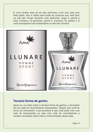 Página | 9
E você recebe esse kit de seis perfumes a em sua casa com
frete grátis. Isso é válido para todas as compras que você fizer
na sua loja virtual. Comprou seis perfumes, paga 5, ganha o
frete. Comprou 10 perfumes, ganha 2. Comprou 15, ganha 3. E
você acompanha tudo diretamente no site dos correios.
Terceira forma de ganho:
Agora eu vou falar sobre a terceira forma de ganhos, a formação
da sua rede de revendedores franqueados. Depois que você se
torna um revendedor o que acontece é que você pode criar uma
rede de franqueados ou seja uma rede de revendedores e
receber comissões sobre toda a movimentação dessa rede.
 