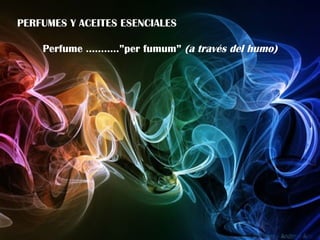 PERFUMES Y ACEITES ESENCIALES Perfume ………..”per fumum”  (a través del humo) 