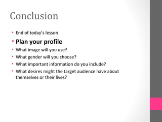 Conclusion
• End of today’s lesson
• Plan your profile
•   What image will you use?
•   What gender will you choose?
•   What important information do you include?
•   What desires might the target audience have about
    themselves or their lives?
 
