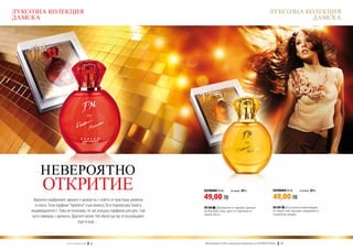 ЛУКСОЗНА КОЛЕКЦИЯ                                                                                                               ЛУКСОЗНА КОЛЕКЦИЯ
ДАМСКА                                                                                                                                     ДАМСКА




         НЕВЕРОЯТНО
          ОТКРИТИЕ                                                        ПАРФЮМИ 50 ml	        (есенция 20%)                      ПАРФЮМИ 50 ml	    (есенция 20%)


     Идеално подбраният аромат е ароматът, с който се чувстваш уверена    49,00 ЛВ                                                 49,00 ЛВ
      и секси. Този парфюм “приляга” към кожата Ти и подчертава Твоята    FM 308 | Деликатен и чаровен аромат                      FM 309 | Екзотична композиция
    индивидуалност. Това не означава, че ще усещаш парфюма цял ден, тъй   на жасмин, мед, цвят от портокал и                       от черен чай, жасмин, кардамон и
                                                                          чаени листа.                                             сандалово дърво.
    като свикваш с аромата. Другите около Теб обаче ще му се възхищават
                                още и още…



                        w w w . fm g r o u p . b g    18                 Produkty FM są на FM са оригинални продукти на World
                                                                           Продуктите oryginalnymi produktami FM GROUP FM GROUP World	
                                                                                                                                19       19
 