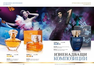 ЛУКСОЗНА КОЛЕКЦИЯ                                                                                                                                              ЛУКСОЗНА КОЛЕКЦИЯ
ДАМСКА                                                                                                                                                                    ДАМСКА




                                                                                                        ПАРФЮМИ 50 ml	       (есенция 20%)

                                                                                                        42,00 ЛВ
                                                                                                        FM 162 | Ориенталски полъх на египетски
                                                                                                        мускус, мед и ванилия.

                                                                                                        FM 192 | Пленителни нюанси от лилия,
                                                                                                        портокал, мед и цветето Тиаре.



   ПАРФЮМИ 50 ml	

   42,00 ЛВ
                      (есенция 20%)                                  ПАРФЮМИ 50 ml	

                                                                     42,00 ЛВ
                                                                                      (есенция 20%)
                                                                                                         ИЗНЕНАДВАЩИ  	
   FM 293 | Богат, топъл аромат на
   ванилия, бръшлян, мандарина,
   жасмин и кедър.
                                                                     FM 287 | Съблазнителен аромат на
                                                                     китайски сладник, амбра, бадем и
                                                                     жасмин.
                                                                                                        КОМПОЗИЦИИ
                                 w w w . fm g r o u p . b g    22                                       Produkty FM są на FM са оригинални продукти на World
                                                                                                          Продуктите oryginalnymi produktami FM GROUP FM GROUP World	
                                                                                                                                                               23       23
 
