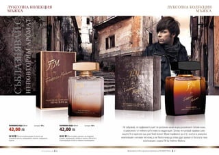 ЛУКСОЗНА КОЛЕКЦИЯ                                                                                                                                                                         ЛУКСОЗНА КОЛЕКЦИЯ
МЪЖКА                                                                                                                                                                                                МЪЖКА

  СЪБЛАЗНЯВАЙ С
                НЕПОВТОРИМ АРОМАТ




ПАРФЮМНА ВОДА 100 ml	               (есенция 16%)                                ПАРФЮМНА ВОДА 100 ml	       (есенция 16%)
                                                                                                                                 Не забравяй, че парфюмите ухаят по различен начин върху различните типове кожа,
42,00 ЛВ                                                                         42,00 ЛВ                                         в зависимост от нейното pH и ниво на хидратация. Затова не купувай парфюм само
                                                                                                                                защото Ти е харесало как ухае Твой познат. Може парфюмът да се е съчетал в уникална
FM 199 | Богата композиция, в която ще                                           FM 301 | Интензивен аромат на кедрово
откриеш мента, мандарина, канела, кардамон                                       дърво, кориандър, амбра и смола, обогатен с   композиция с неговия тип кожа, а на Твоята кожа да отива друг аромат от богатата гама
и роза.                                                                          освежаващи нотки от лимон и мандарина.                              композиции с марка FM by Federico Mahora.


                                             w w w . fm g r o u p . b g    40                                                      Produkty FM są на FM са оригинални продукти на World
                                                                                                                                     Продуктите oryginalnymi produktami FM GROUP FM GROUP World	
                                                                                                                                                                                          41       41
 