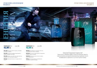 ЛУКСОЗНА КОЛЕКЦИЯ                                                                                                                                                                  ЛУКСОЗНА КОЛЕКЦИЯ
 МЪЖКА                                                                                                                                                                                         МЪЖКА
ЕНЕРГИЯ
           И СИЛА



  ПАРФЮМНА ВОДА 100 ml	       (есенция 16%)                                 ПАРФЮМНА ВОДА 100 ml	         (есенция 16%)

  42,00 ЛВ                                                                  42,00 ЛВ
  FM 151  | Изискано ухание на мускус, кехлибар,                            FM 158 | Нестандартно съчетание от листа на
  розмарин и здравец.                                                       горчив портокал, анасон и здравец.

  FM 152  | Старателно подбрана композиция от                               FM 159   | Изтънчен и горещ аромат на цитрусови                       Елегантен? Енергичен? Спортен тип?
  дървесни акорди и бял пипер.                                              плодове, папрат и ветивер.                           Изрази себе си, избирайки парфюм от Луксозната Колекция. Ароматът
  FM 155  | Аромат, към който ще се пристрастиш:                            FM 160    | Деликатни нотки от листа от домат,       може да интригува, да привлича внимание или да подчертава стила Ти.
  кардамон, жълт минзухар и здравец.                                        касис и водни цветя…
                                                                                                                                    Класификацията на ароматите на стр.78 ще Те улесни в избора.
  FM 156 | Оригинални нюанси от пачули, манго и                             FM 169 | Отпускащ аромат на сицилианска
  мускус.                                                                   мандарина и дървесни акорди.




                                        w w w . fm g r o u p . b g    42                                                     Produkty FM są на FM са оригинални продукти на World
                                                                                                                               Продуктите oryginalnymi produktami FM GROUP FM GROUP World	
                                                                                                                                                                                    43       43
 