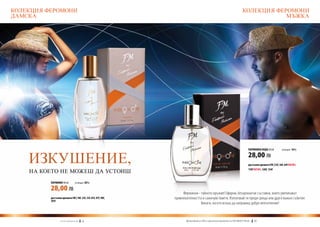 КОЛЕКЦИЯ ФЕРОМОНИ                                                                                                           КОЛЕКЦИЯ ФЕРОМОНИ
ДАМСКА                                                                                                                                  МЪЖКА




                                                                                                                                 ПАРФЮМНА ВОДА 50 ml	        (есенция 16%)



    ИЗКУШЕНИЕ,                                                                                                                   28,00 ЛВ
                                                                                                                                 достъпни аромати FM | 52f, 56f, 64f new!,

    НА КОЕТО НЕ МОЖЕШ ДА УСТОИШ                                                                                                  110f new!, 120f, 134f



          ПАРФЮМИ 30 ml	               (есенция 20%)

          28,00 ЛВ
                                                                     Феромони - тайното оръжие! Ефирни, безароматни съставки, които увеличават
          достъпни аромати FM | 18f, 23f, 33f, 81f, 97f, 98f,   привлекателността и самочувствието. Използвай ги преди среща или друго важно събитие.
          101f
                                                                                Винаги, когато искаш да направиш добро впечатление!



                   w w w . fm g r o u p . b g    54                   Produkty FM są на FM са оригинални продукти на World
                                                                        Продуктите oryginalnymi produktami FM GROUP FM GROUP World	
                                                                                                                             55       55
 