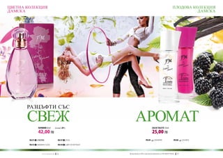 ЦВЕТНА КОЛЕКЦИЯ                                                                                                                                   ПЛОДОВА КОЛЕКЦИЯ
ДАМСКА                                                                                                                                                      ДАМСКА




       РАЗЦЪФТИ СЪС

       СВЕЖ       ПАРФЮМИ 50 ml	                   (есенция 20%)
                                                                                                АРОМАТ                 EAU DE TOILETTE 50 ml

                  42,00 ЛВ                                                                                             25,00 ЛВ
        FM 211   | ЛЮЛЯК                              FM 217       | РОЗА                                     FM 201     | ВАНИЛИЯ                 FM 202   | КЪПИНА

        FM 213   | МОМИНА СЪЛЗА                       FM 218       | ЦВЯТ НА ПОРТОКАЛ



                      w w w . fm g r o u p . b g    56                                 Produkty FM są на FM са оригинални продукти на World
                                                                                         Продуктите oryginalnymi produktami FM GROUP FM GROUP World	
                                                                                                                                              57       57
 